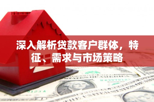 新邱深入解析贷款客户群体，特征、需求与市场策略