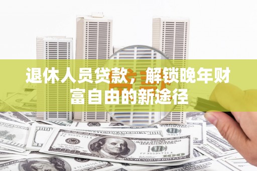 新邱退休人员贷款，解锁晚年财富自由的新途径