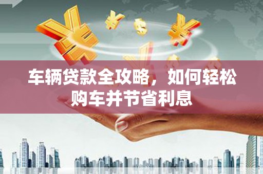 新邱车辆贷款全攻略，如何轻松购车并节省利息