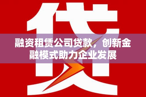 新邱融资租赁公司贷款，创新金融模式助力企业发展