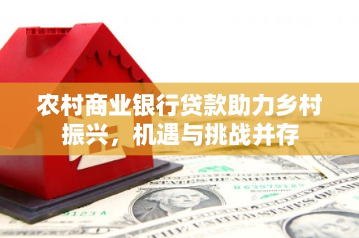 新邱农村商业银行贷款助力乡村振兴，机遇与挑战并存