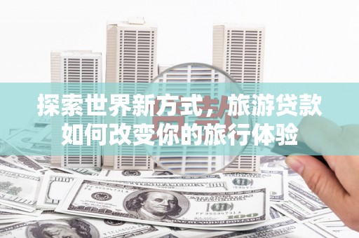 新邱探索世界新方式，旅游贷款如何改变你的旅行体验