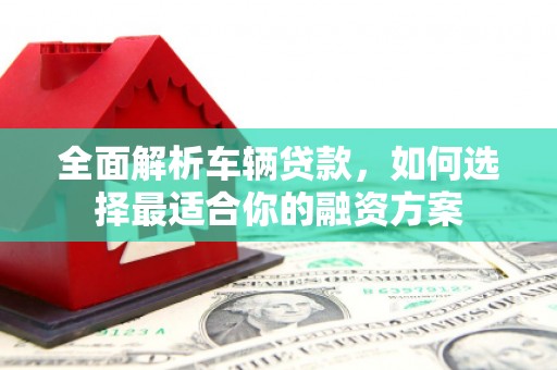 新邱全面解析车辆贷款，如何选择最适合你的融资方案