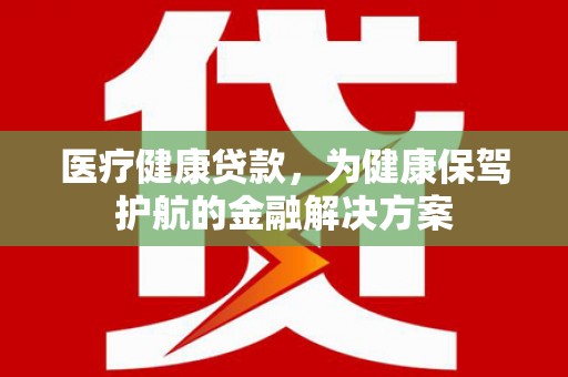 新邱医疗健康贷款，为健康保驾护航的金融解决方案